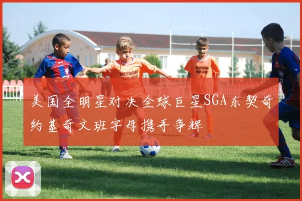 美国全明星对决全球巨星SGA东契奇约基奇文班字母携手争辉