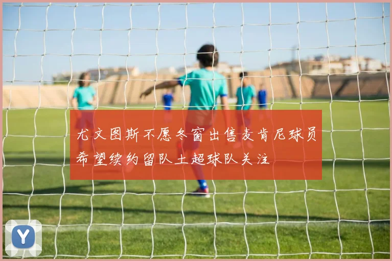 尤文图斯不愿冬窗出售麦肯尼球员希望续约留队土超球队关注