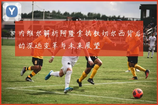 内维尔解析阿隆索执教切尔西背后的深远变革与未来展望