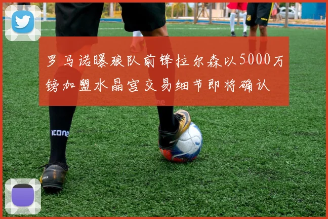 罗马诺曝狼队前锋拉尔森以5000万镑加盟水晶宫交易细节即将确认