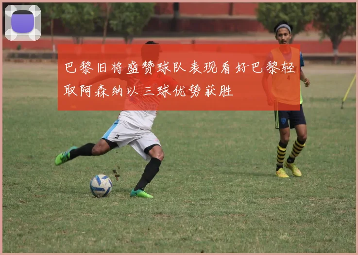 巴黎旧将盛赞球队表现看好巴黎轻取阿森纳以三球优势获胜