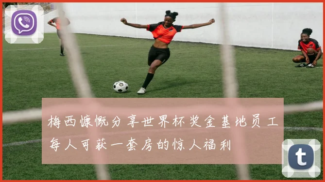 梅西慷慨分享世界杯奖金基地员工每人可获一套房的惊人福利