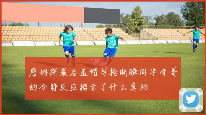 詹姆斯最后盖帽与抢断瞬间字母哥的冷静反应揭示了什么真相