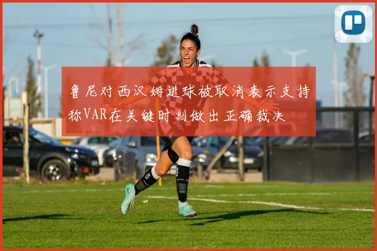鲁尼对西汉姆进球被取消表示支持称VAR在关键时刻做出正确裁决