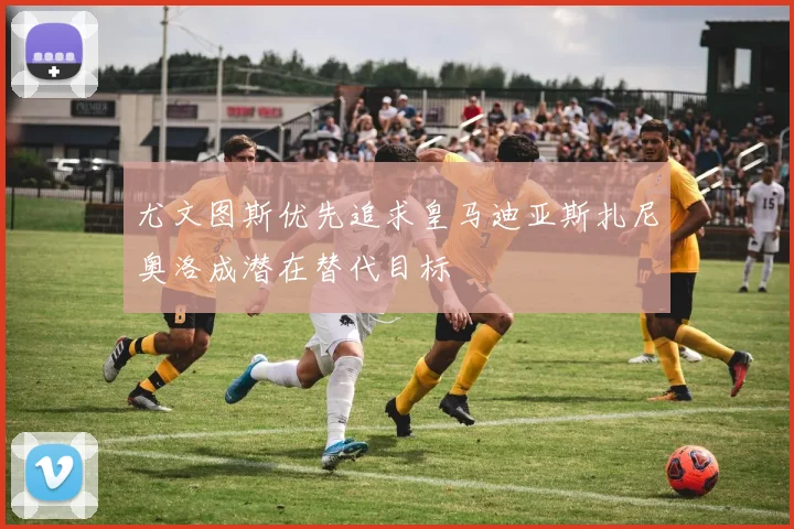 尤文图斯优先追求皇马迪亚斯扎尼奥洛成潜在替代目标