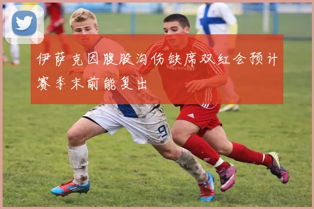 伊萨克因腹股沟伤缺席双红会预计赛季末前能复出