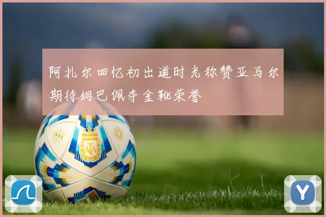 阿扎尔回忆初出道时光称赞亚马尔期待姆巴佩夺金靴荣誉