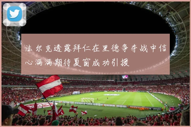 法尔克透露拜仁在里德争夺战中信心满满期待夏窗成功引援
