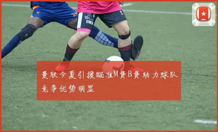 曼联今夏引援瞄准M费B费助力球队竞争优势明显