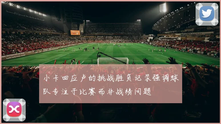 小卡回应卢的挑战胜负记录强调球队专注于比赛而非战绩问题