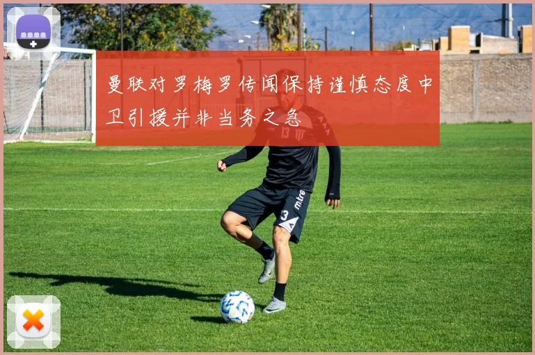 曼联对罗梅罗传闻保持谨慎态度中卫引援并非当务之急