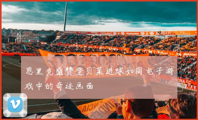 恩里克盛赞登贝莱进球如同电子游戏中的奇迹画面
