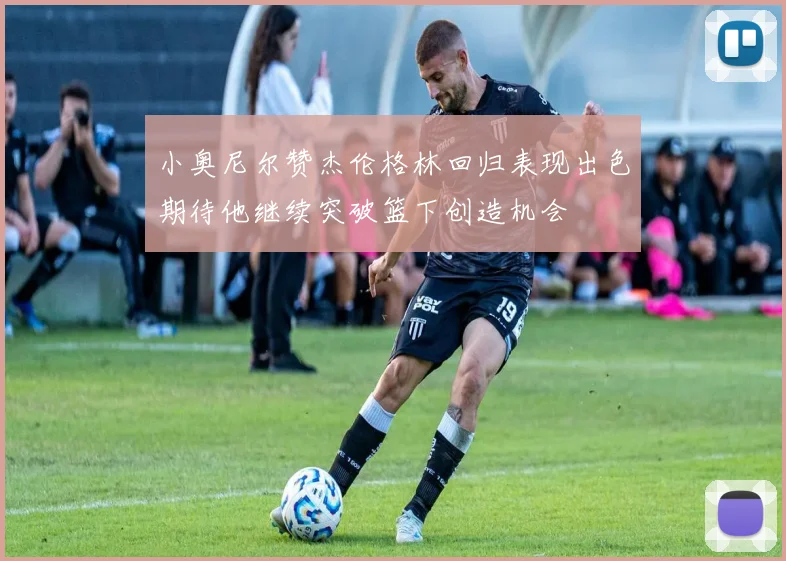 小奥尼尔赞杰伦格林回归表现出色期待他继续突破篮下创造机会